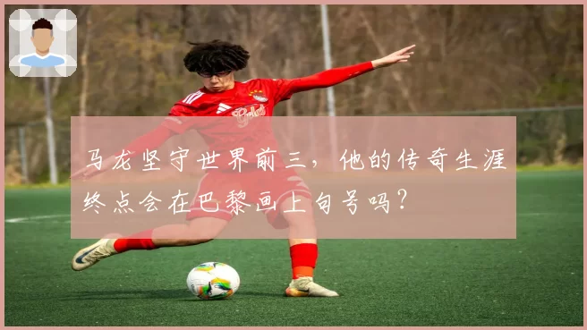 马龙坚守世界前三，他的传奇生涯终点会在巴黎画上句号吗？