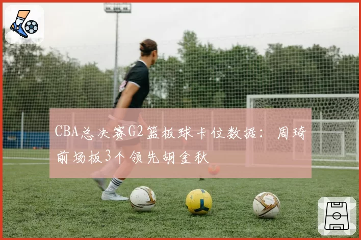 CBA总决赛G2篮板球卡位数据:周琦前场板3个领先胡金秋