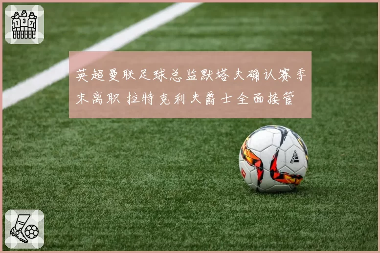 英超曼联足球总监默塔夫确认赛季末离职 拉特克利夫爵士全面接管