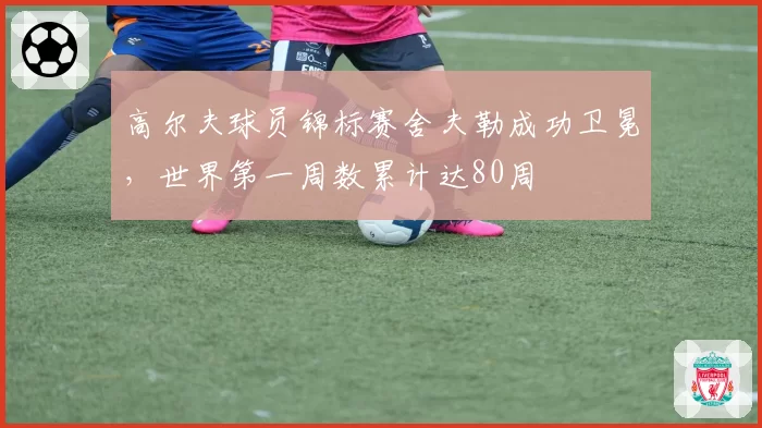 高尔夫球员锦标赛舍夫勒成功卫冕,世界第一周数累计达80周