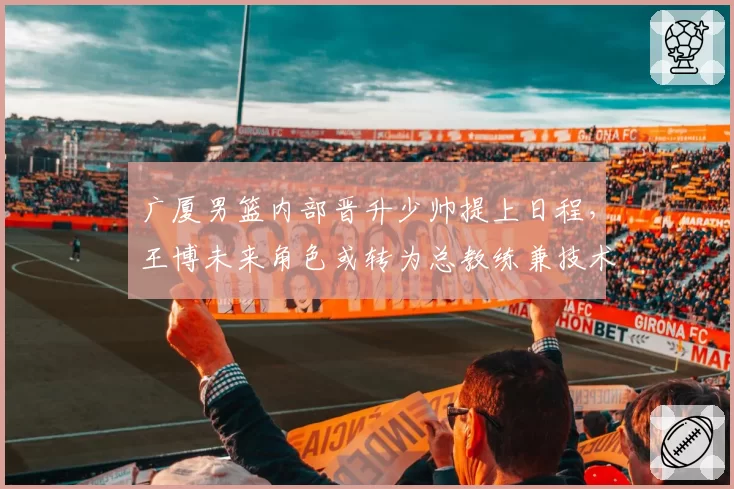 广厦男篮内部晋升少帅提上日程,王博未来角色或转为总教练兼技术总监