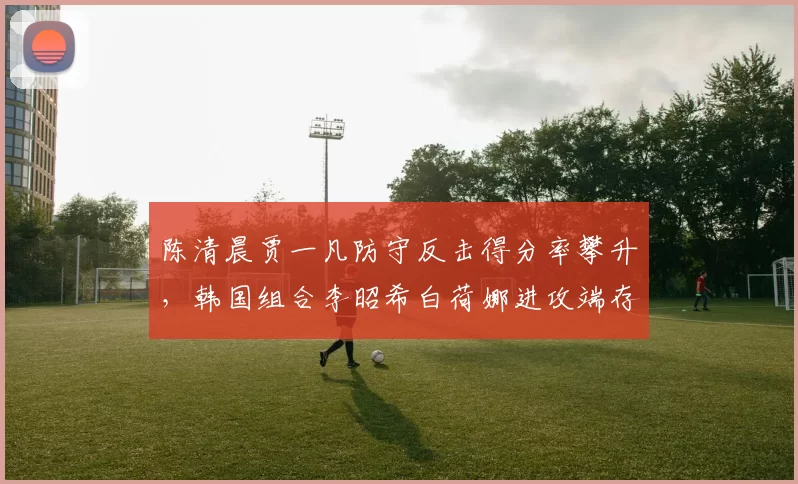 陈清晨贾一凡防守反击得分率攀升，韩国组合李昭希白荷娜进攻端存隐患
