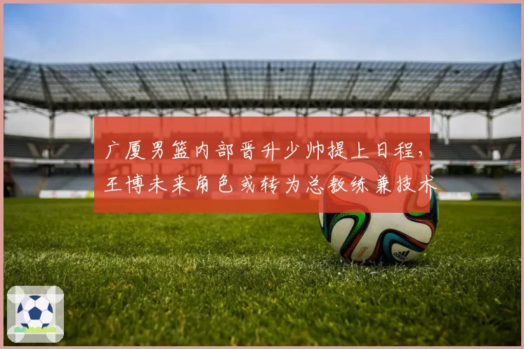 广厦男篮内部晋升少帅提上日程,王博未来角色或转为总教练兼技术总监