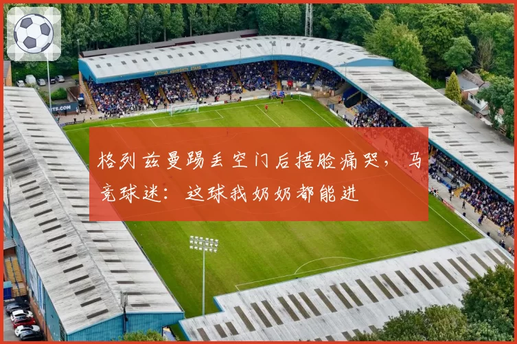 格列兹曼踢丢空门后捂脸痛哭，马竞球迷：这球我奶奶都能进