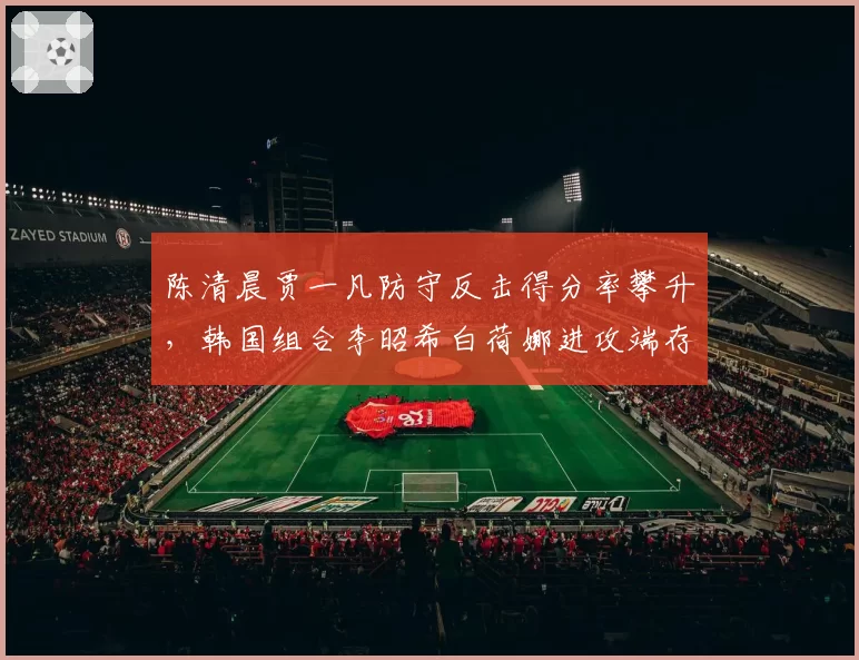 陈清晨贾一凡防守反击得分率攀升，韩国组合李昭希白荷娜进攻端存隐患