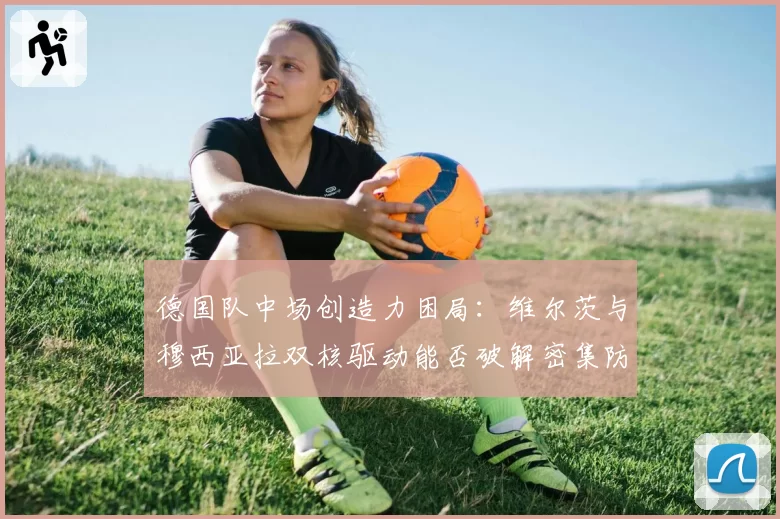 德国队中场创造力困局：维尔茨与穆西亚拉双核驱动能否破解密集防守？