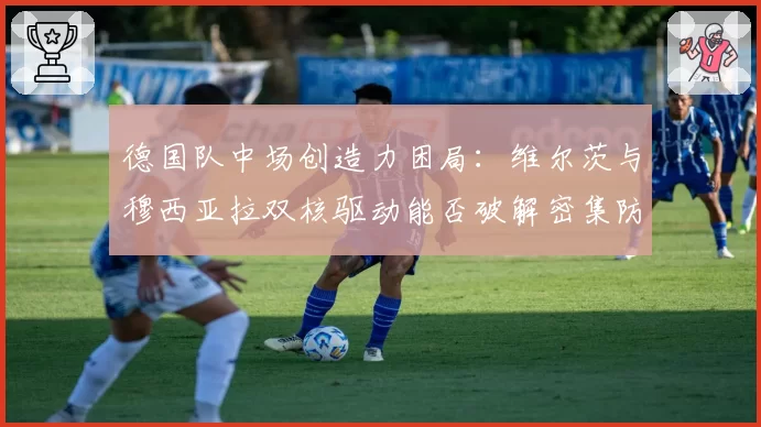 德国队中场创造力困局：维尔茨与穆西亚拉双核驱动能否破解密集防守？