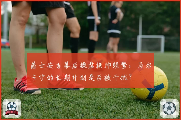 爵士安吉幕后操盘换帅频繁，马尔卡宁的长期计划是否被干扰？