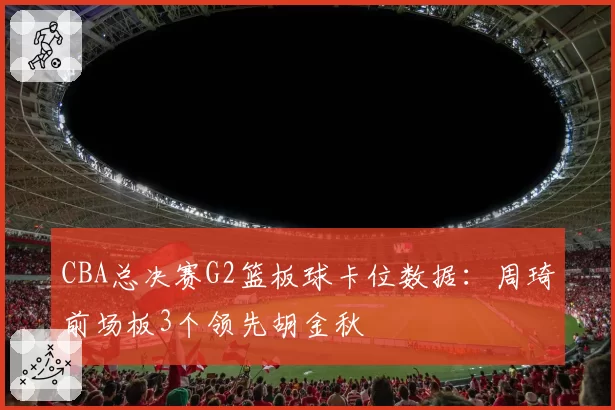 CBA总决赛G2篮板球卡位数据:周琦前场板3个领先胡金秋