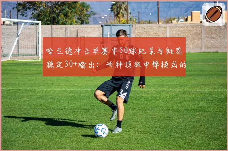 哈兰德冲击单赛季50球纪录与凯恩稳定30+输出:两种顶级中锋模式的价值对比