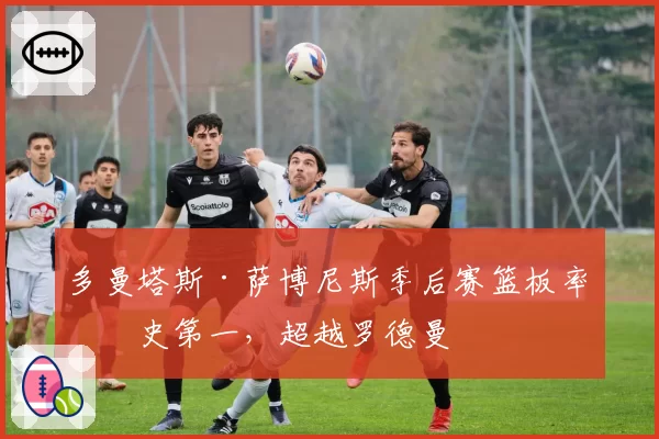 多曼塔斯·萨博尼斯季后赛篮板率历史第一，超越罗德曼