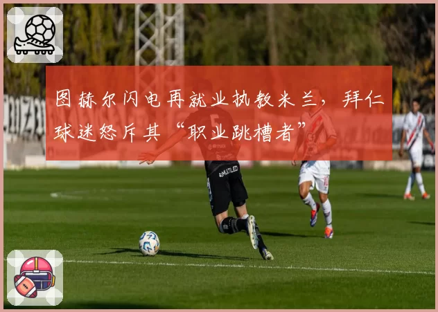 图赫尔闪电再就业执教米兰，拜仁球迷怒斥其“职业跳槽者”