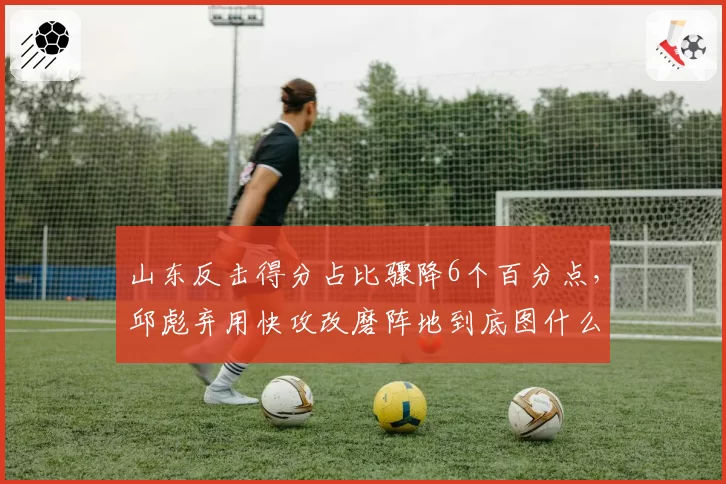 山东反击得分占比骤降6个百分点,邱彪弃用快攻改磨阵地到底图什么?