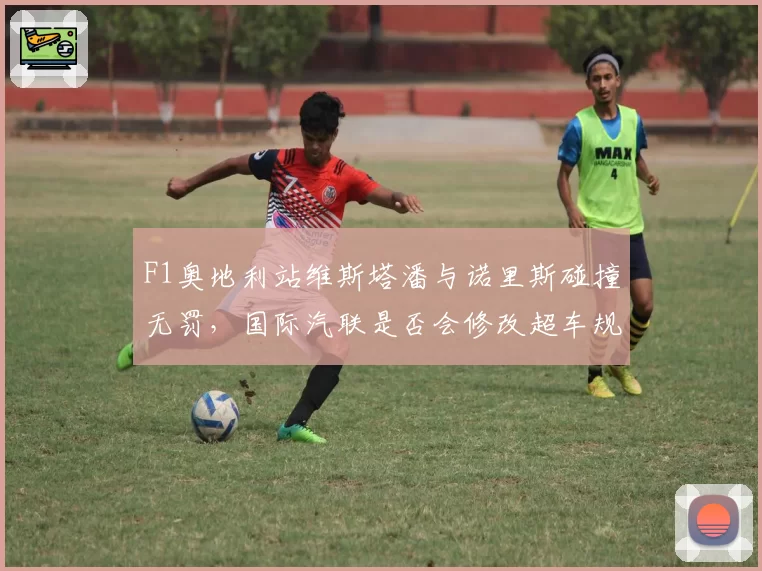 F1奥地利站维斯塔潘与诺里斯碰撞无罚，国际汽联是否会修改超车规则？