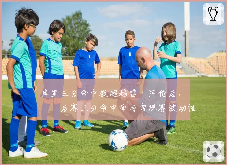 库里三分命中数超越雷·阿伦后，季后赛三分命中率与常规赛波动幅度对比