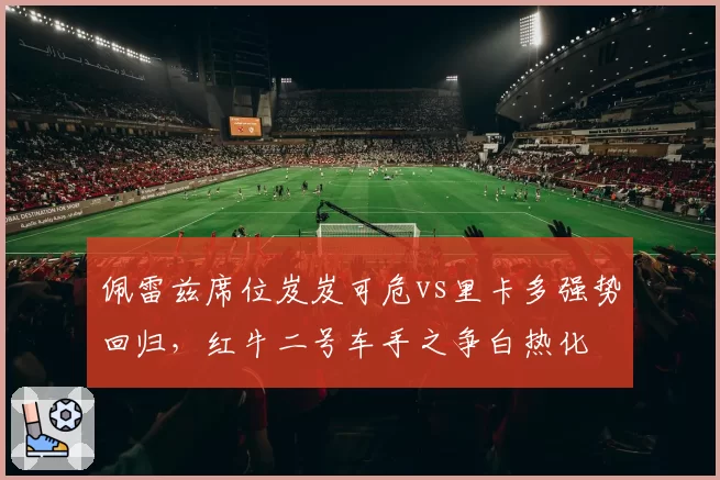 佩雷兹席位岌岌可危vs里卡多强势回归，红牛二号车手之争白热化