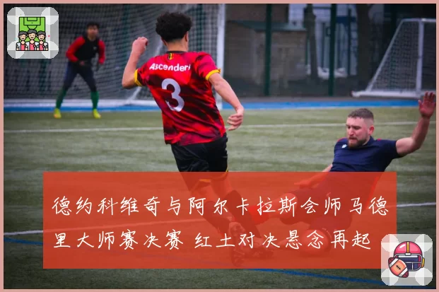 德约科维奇与阿尔卡拉斯会师马德里大师赛决赛 红土对决悬念再起