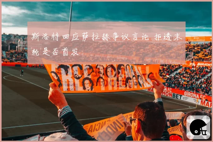 斯洛特回应萨拉赫争议言论 拒透末轮是否首发