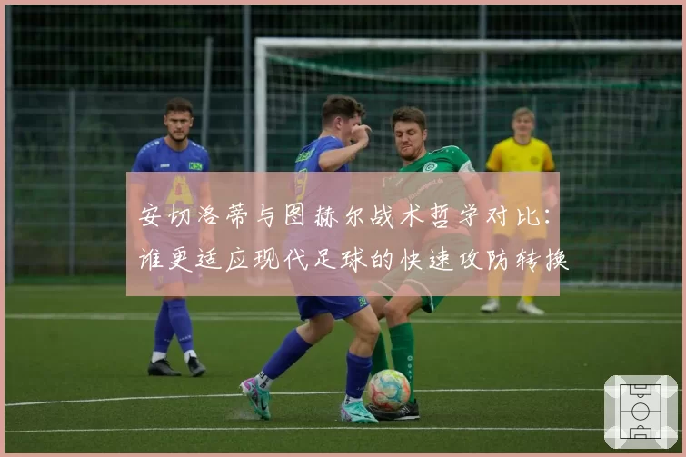 安切洛蒂与图赫尔战术哲学对比:谁更适应现代足球的快速攻防转换?