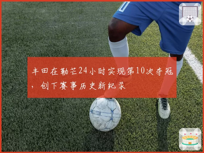 丰田在勒芒24小时实现第10次夺冠，创下赛事历史新纪录