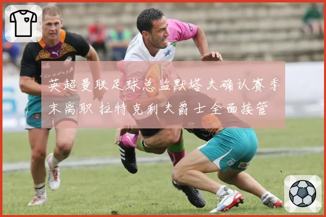 英超曼联足球总监默塔夫确认赛季末离职 拉特克利夫爵士全面接管