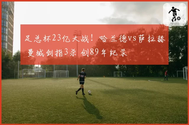 足总杯23亿大战！哈兰德vs萨拉赫 曼城剑指3杀 创89年纪录