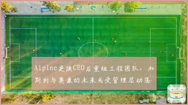 Alpine更换CEO后重组工程团队，加斯利与奥康的未来或受管理层动荡影响