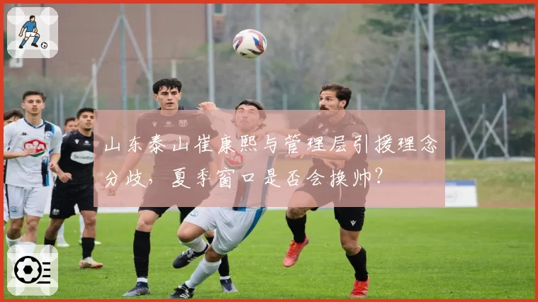 山东泰山崔康熙与管理层引援理念分歧,夏季窗口是否会换帅?