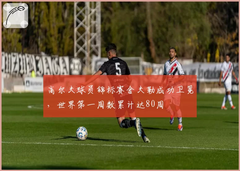 高尔夫球员锦标赛舍夫勒成功卫冕,世界第一周数累计达80周