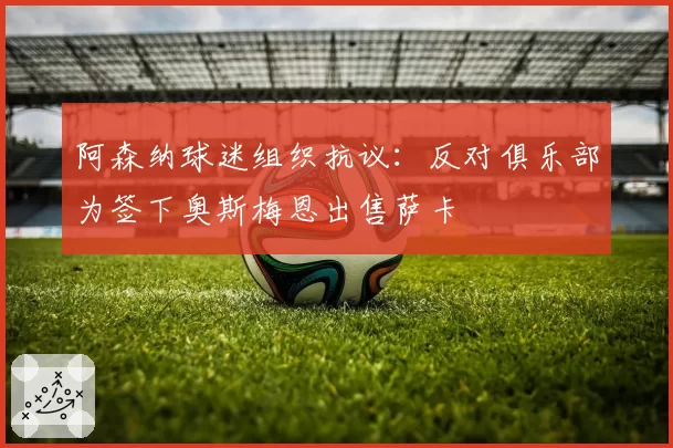 阿森纳球迷组织抗议:反对俱乐部为签下奥斯梅恩出售萨卡