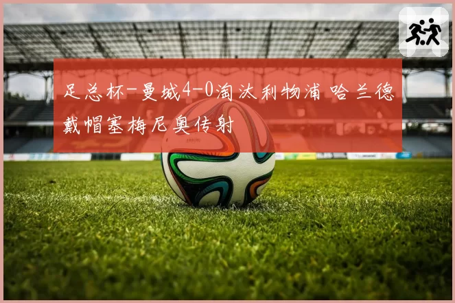 足总杯-曼城4-0淘汰利物浦 哈兰德戴帽塞梅尼奥传射