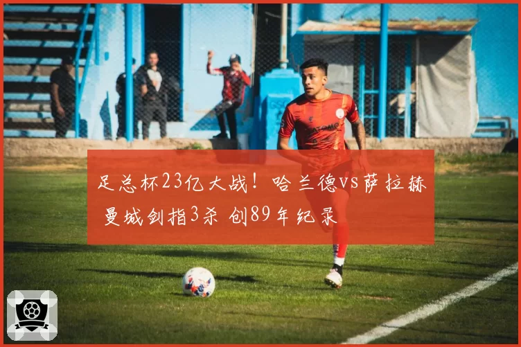 足总杯23亿大战！哈兰德vs萨拉赫 曼城剑指3杀 创89年纪录