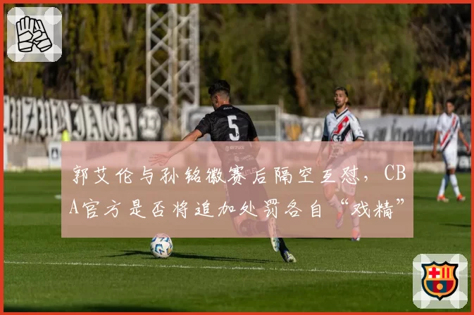 郭艾伦与孙铭徽赛后隔空互怼，CBA官方是否将追加处罚各自“戏精”言论？