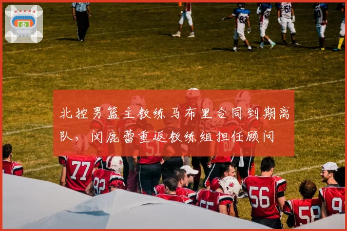 北控男篮主教练马布里合同到期离队,闵鹿蕾重返教练组担任顾问