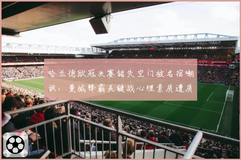 哈兰德欧冠决赛错失空门被名宿嘲讽，曼城锋霸关键战心理素质遭质疑