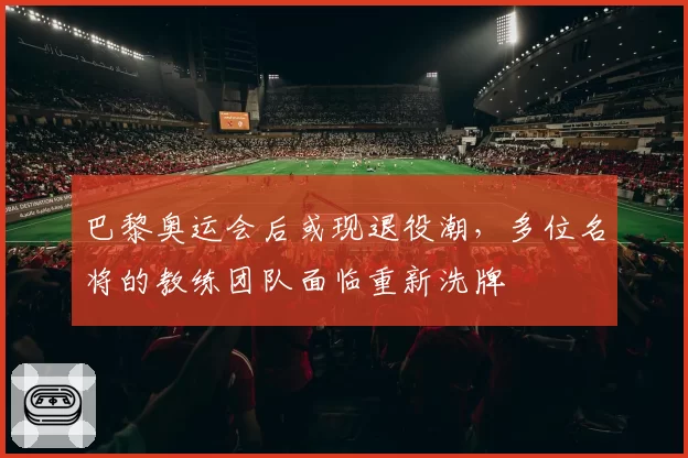 巴黎奥运会后或现退役潮，多位名将的教练团队面临重新洗牌