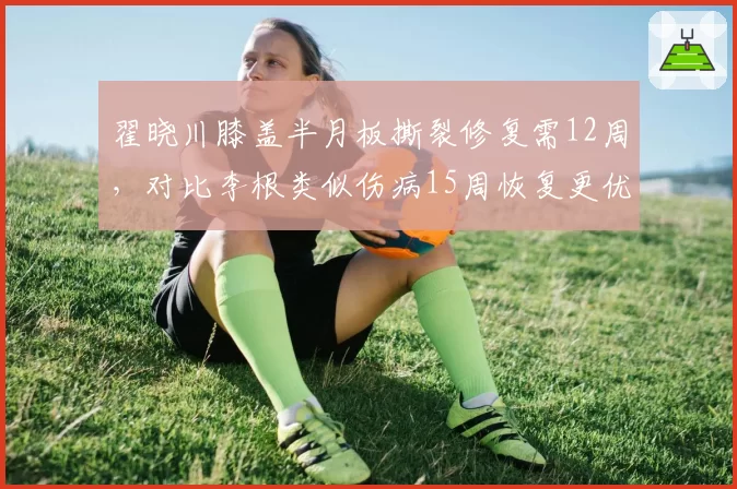 翟晓川膝盖半月板撕裂修复需12周，对比李根类似伤病15周恢复更优