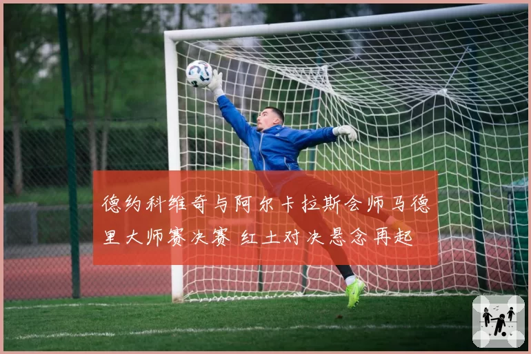 德约科维奇与阿尔卡拉斯会师马德里大师赛决赛 红土对决悬念再起