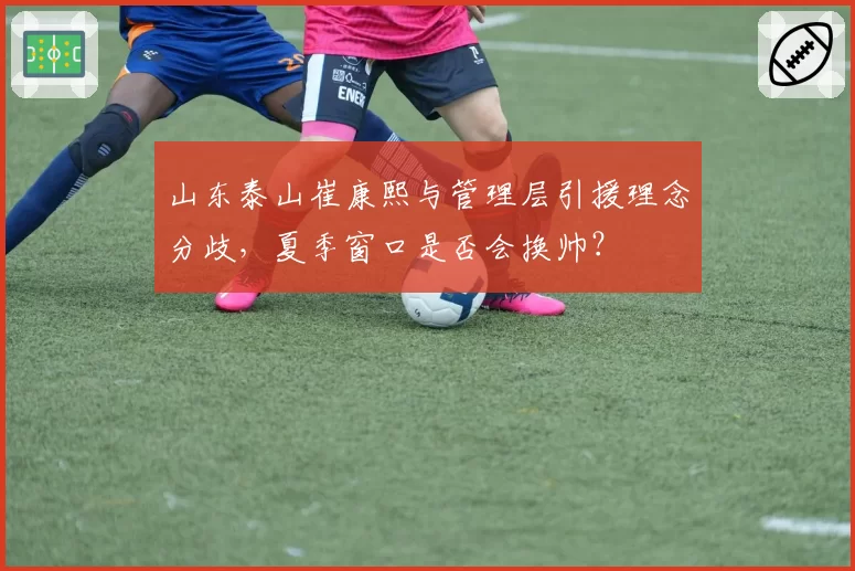 山东泰山崔康熙与管理层引援理念分歧,夏季窗口是否会换帅?