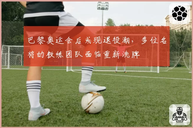 巴黎奥运会后或现退役潮，多位名将的教练团队面临重新洗牌