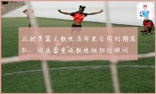 北控男篮主教练马布里合同到期离队,闵鹿蕾重返教练组担任顾问