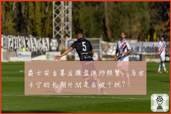 爵士安吉幕后操盘换帅频繁,马尔卡宁的长期计划是否被干扰?