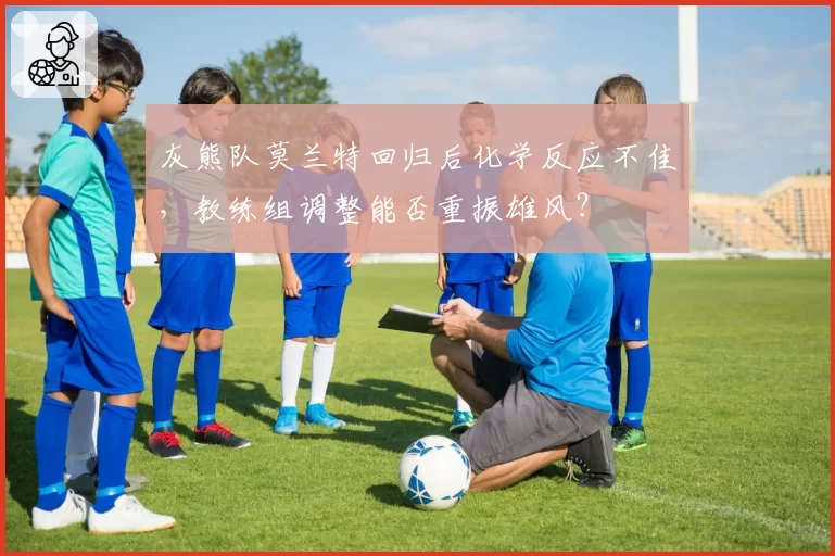 灰熊队莫兰特回归后化学反应不佳，教练组调整能否重振雄风？