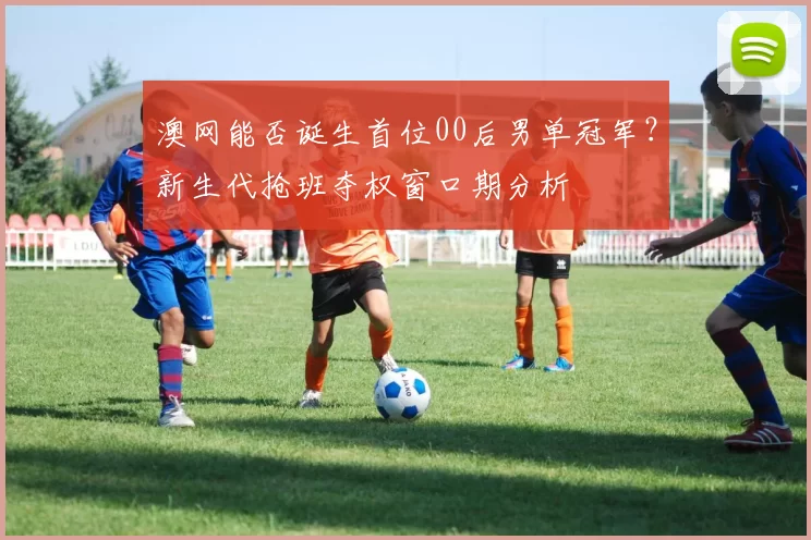 澳网能否诞生首位00后男单冠军?新生代抢班夺权窗口期分析