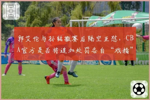 郭艾伦与孙铭徽赛后隔空互怼，CBA官方是否将追加处罚各自“戏精”言论？