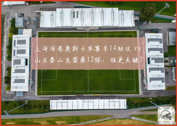上海海港奥斯卡单赛季14助攻 vs 山东泰山克雷桑12球,谁更关键?