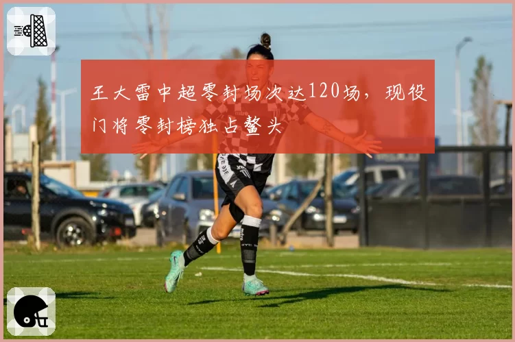 王大雷中超零封场次达120场，现役门将零封榜独占鳌头