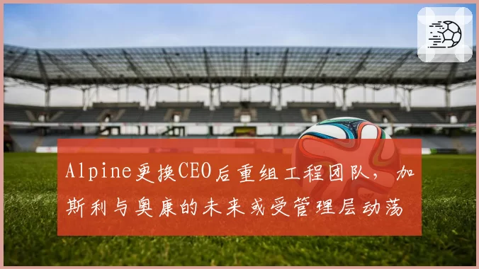 Alpine更换CEO后重组工程团队，加斯利与奥康的未来或受管理层动荡影响