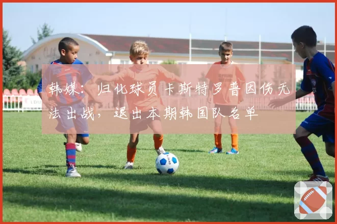 韩媒：归化球员卡斯特罗普因伤无法出战，退出本期韩国队名单
