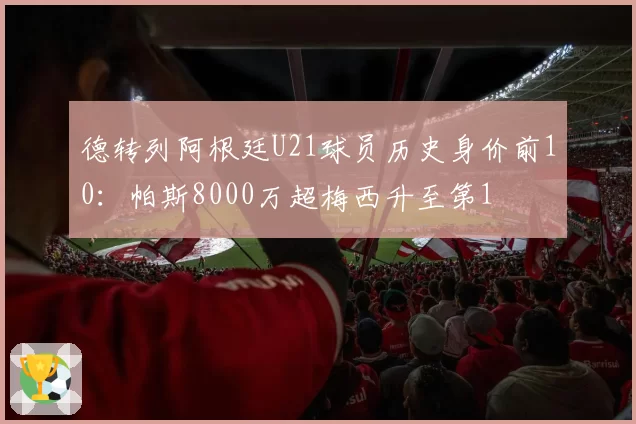 德转列阿根廷U21球员历史身价前10：帕斯8000万超梅西升至第1